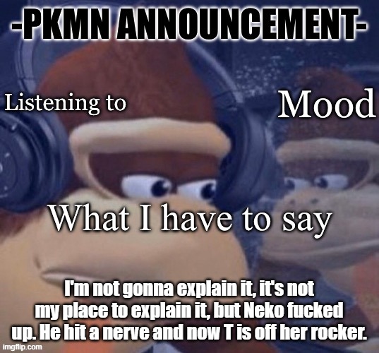 Let's just say he said something without thinking about what it meant or how personal it could have been to her | I'm not gonna explain it, it's not my place to explain it, but Neko fucked up. He hit a nerve and now T is off her rocker. | image tagged in pkmn announcement | made w/ Imgflip meme maker