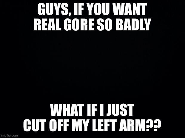 /sar | GUYS, IF YOU WANT REAL GORE SO BADLY; WHAT IF I JUST CUT OFF MY LEFT ARM?? | image tagged in black background | made w/ Imgflip meme maker