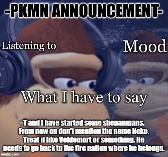 if he comments on this image scold him and throw rocks at him | T and I have started some shenanigans. From now on don't mention the name Neko. Treat it like Voldemort or something. He needs to go back to the fire nation where he belongs. | image tagged in pkmn announcement | made w/ Imgflip meme maker