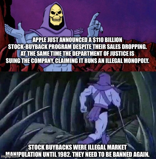 Stock buybacks are just legal pump and dumps. | APPLE JUST ANNOUNCED A $110 BILLION STOCK-BUYBACK PROGRAM DESPITE THEIR SALES DROPPING.
AT THE SAME TIME THE DEPARTMENT OF JUSTICE IS SUING THE COMPANY, CLAIMING IT RUNS AN ILLEGAL MONOPOLY. STOCK BUYBACKS WERE ILLEGAL MARKET MANIPULATION UNTIL 1982. THEY NEED TO BE BANNED AGAIN. | image tagged in he man skeleton advices,apple,ban buybacks,cheating,politics | made w/ Imgflip meme maker