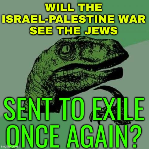 Will The Israel-Palestine War See The Jews Sent To Exile Once Again? | WILL THE ISRAEL-PALESTINE WAR
SEE THE JEWS; SENT TO EXILE
ONCE AGAIN? | image tagged in memes,philosoraptor,world war 3,palestine,middle east,god religion universe | made w/ Imgflip meme maker