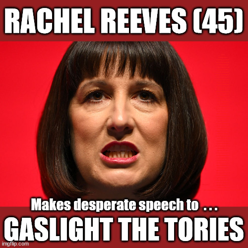 Rachel Reeves - Gaslighting | RACHEL REEVES (45); Middle-aged (45) Rachel Reeves tries to get 'Down With the Kids'; Sir Keir Starmer MP; Muslim Votes Matter; YOU CAN'T TRUST A STARMER PLEDGE; RWANDA U-TURN? Blood on Starmers hands? LABOUR IS DESPERATE; 1st Rwanda flight was near 2yrs ago; LEFTY IMMIGRATION LAWYERS; Burnham; Rayner; Starmer; PLAUSIBLE DENIABILITY !!! Taxi for Rayner ? #RR4PM;100's more Tax collectors; Higher Taxes Under Labour; We're Coming for You; Labour pledges to clamp down on Tax Dodgers; Higher Taxes under Labour; Rachel Reeves Angela Rayner Bovvered? Higher Taxes under Labour; Risks of voting Labour; * EU Re entry? * Mass Immigration? * Build on Greenbelt? * Rayner as our PM? * Ulez 20 mph fines? * Higher taxes? * UK Flag change? * Muslim takeover? * End of Christianity? * Economic collapse? TRIPLE LOCK' Anneliese Dodds Rwanda plan Quid Pro Quo UK/EU Illegal Migrant Exchange deal; UK not taking its fair share, EU Exchange Deal = People Trafficking !!! Starmer to Betray Britain, #Burden Sharing #Quid Pro Quo #100,000; #Immigration #Starmerout #Labour #wearecorbyn #KeirStarmer #DianeAbbott #McDonnell #cultofcorbyn #labourisdead #labourracism #socialistsunday #nevervotelabour #socialistanyday #Antisemitism #Savile #SavileGate #Paedo #Worboys #GroomingGangs #Paedophile #IllegalImmigration #Immigrants #Invasion #Starmeriswrong #SirSoftie #SirSofty #Blair #Steroids (AKA Keith) Labour Slippery Starmer ABBOTT BACK; Union Jack Flag in election campaign material; Concerns raised by Black, Asian and Minority ethnic (BAME) group & activists; Capt U-Turn; Hunt down Tax Dodgers; Higher tax under Labour;; Are we expected to earn a living if we can't 'GAME' the illegal immigration market; Starmer is Useless; Are we expected to earn a living now that the Rwanda plan has passed? Just think of the lives that could've been saved; Hey - I wasn't the only MP who voted against the Rwanda plan every single time; TO DISTANCE STARMER FROM THE RWANDA BILL DELAYS; RWANDA AIRPORT; I've always voted against the Rwanda plan; BBC QT " just say you're from Congo" !!! What can I say I 'AM' Capt U-Turn - You can't trust a single word I say - Sorry about the fatalities; VOTE FOR ME; Starmer/Labour to adopt the Rwanda plan? SLIPPERY STARMER =; A SLIPPERY LABOUR PARTY; Are you really going to trust Labour with your vote ? Pension Triple Lock; AS FAR AS YOU CAN THROW IT; Your Next PM? The economy isn't doing as well as official figures suggest; Totally misuses trendy 'GASLIGHTING' term; Makes desperate speech to  . . . GASLIGHT THE TORIES | image tagged in rachel reeves labour,illegal immigration,slippery starmer,stop boats rwanda,labourisdead,rachel reeves gaslighting | made w/ Imgflip meme maker