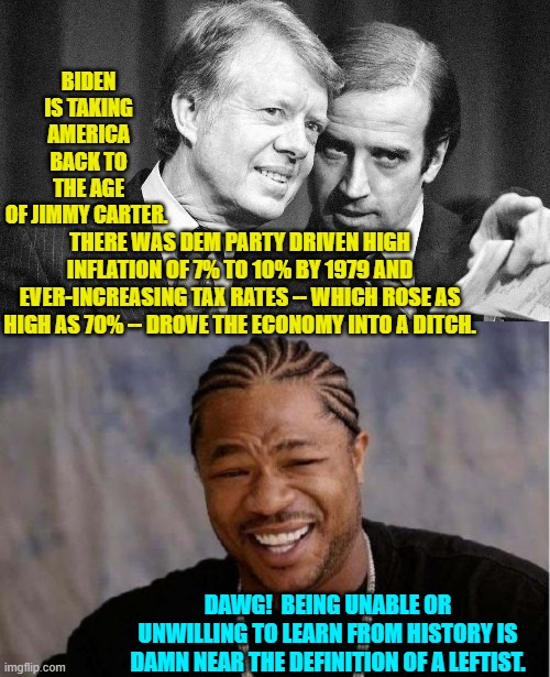 The Dem Party keep recycling proven bad ideas and then are shocked when they produce the same results. | BIDEN IS TAKING AMERICA BACK TO THE AGE OF JIMMY CARTER. THERE WAS DEM PARTY DRIVEN HIGH INFLATION OF 7% TO 10% BY 1979 AND EVER-INCREASING TAX RATES -- WHICH ROSE AS HIGH AS 70% -- DROVE THE ECONOMY INTO A DITCH. DAWG!  BEING UNABLE OR UNWILLING TO LEARN FROM HISTORY IS DAMN NEAR THE DEFINITION OF A LEFTIST. | image tagged in yo dawg heard you | made w/ Imgflip meme maker