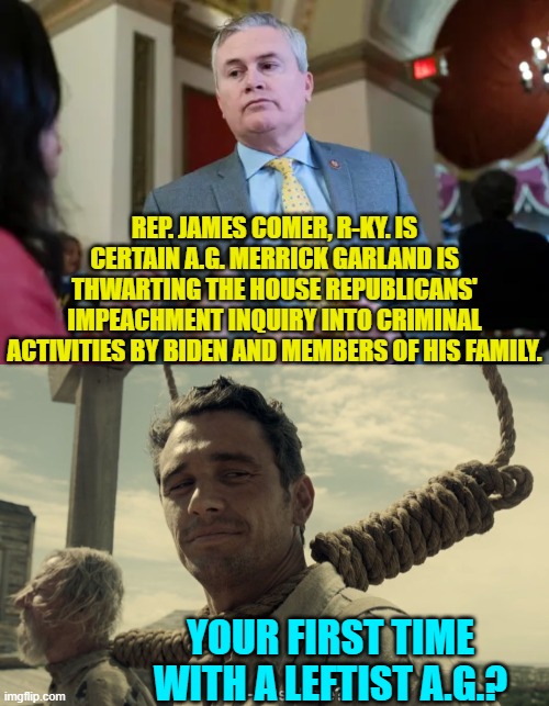 Comes under the category of 'Duh!'. | REP. JAMES COMER, R-KY. IS CERTAIN A.G. MERRICK GARLAND IS THWARTING THE HOUSE REPUBLICANS' IMPEACHMENT INQUIRY INTO CRIMINAL ACTIVITIES BY BIDEN AND MEMBERS OF HIS FAMILY. YOUR FIRST TIME WITH A LEFTIST A.G.? | image tagged in yep | made w/ Imgflip meme maker