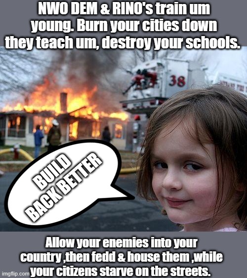 Its a simple plan isn't it. | NWO DEM & RINO's train um young. Burn your cities down they teach um, destroy your schools. BUILD BACK BETTER; Allow your enemies into your country ,then fedd & house them ,while your citizens starve on the streets. | image tagged in memes,disaster girl | made w/ Imgflip meme maker