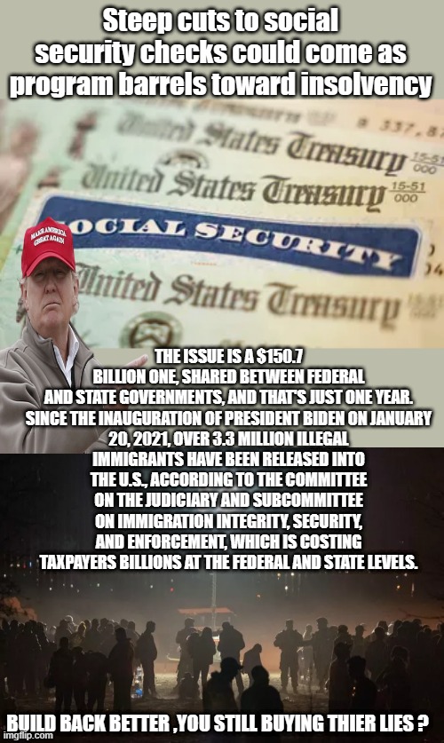 150 billion in 1 YEAR.3.3 million thats not immigration, thats a invasion. | Steep cuts to social security checks could come as program barrels toward insolvency; THE ISSUE IS A $150.7 BILLION ONE, SHARED BETWEEN FEDERAL AND STATE GOVERNMENTS, AND THAT'S JUST ONE YEAR.

SINCE THE INAUGURATION OF PRESIDENT BIDEN ON JANUARY 20, 2021, OVER 3.3 MILLION ILLEGAL IMMIGRANTS HAVE BEEN RELEASED INTO THE U.S., ACCORDING TO THE COMMITTEE ON THE JUDICIARY AND SUBCOMMITTEE ON IMMIGRATION INTEGRITY, SECURITY, AND ENFORCEMENT, WHICH IS COSTING TAXPAYERS BILLIONS AT THE FEDERAL AND STATE LEVELS. BUILD BACK BETTER ,YOU STILL BUYING THIER LIES ? | made w/ Imgflip meme maker