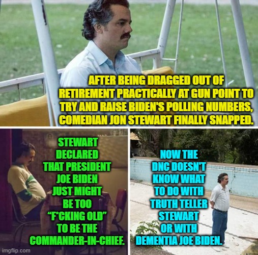 Yeah, this actually happened. | STEWART DECLARED THAT PRESIDENT JOE BIDEN JUST MIGHT BE TOO “F*CKING OLD” TO BE THE COMMANDER-IN-CHIEF. NOW THE DNC DOESN'T KNOW WHAT TO DO WITH TRUTH TELLER STEWART OR WITH DEMENTIA JOE BIDEN. AFTER BEING DRAGGED OUT OF RETIREMENT PRACTICALLY AT GUN POINT TO TRY AND RAISE BIDEN'S POLLING NUMBERS, COMEDIAN JON STEWART FINALLY SNAPPED. | image tagged in sad pablo escobar | made w/ Imgflip meme maker