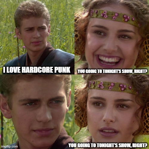 Anakin Padme 4 Panel | I LOVE HARDCORE PUNK; YOU GOING TO TONIGHT'S SHOW, RIGHT? YOU GOING TO TONIGHT'S SHOW, RIGHT? | image tagged in anakin padme 4 panel | made w/ Imgflip meme maker