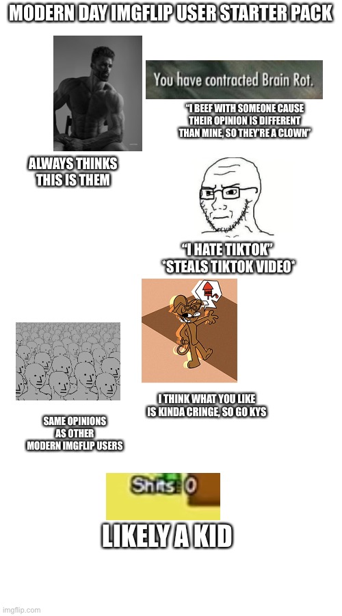 “I hate gen alpha brainrot” bro you ARE the brainrot (note: I forgot to put in the “ for the part with suicide encouragement) | MODERN DAY IMGFLIP USER STARTER PACK; “I BEEF WITH SOMEONE CAUSE THEIR OPINION IS DIFFERENT THAN MINE, SO THEY’RE A CLOWN”; ALWAYS THINKS THIS IS THEM; “I HATE TIKTOK” 
*STEALS TIKTOK VIDEO*; I THINK WHAT YOU LIKE IS KINDA CRINGE, SO GO KYS; SAME OPINIONS AS OTHER MODERN IMGFLIP USERS; LIKELY A KID | made w/ Imgflip meme maker
