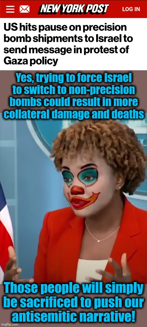 How "Team Biden" works | Yes, trying to force Israel
to switch to non-precision
bombs could result in more
collateral damage and deaths; Those people will simply
be sacrificed to push our
antisemitic narrative! | image tagged in press clown,joe biden,israel,gaza,hamas,terrorists | made w/ Imgflip meme maker