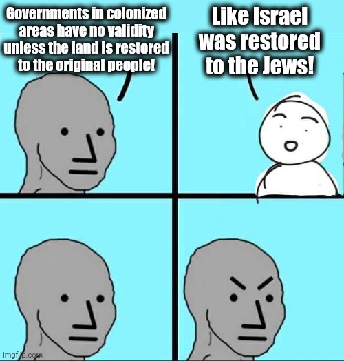 NPC Meme | Like Israel
was restored
to the Jews! Governments in colonized
areas have no validity
unless the land is restored
to the original people! | image tagged in npc meme,memes,israel,jews | made w/ Imgflip meme maker