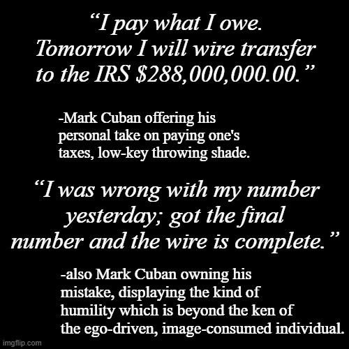 The pentitent man humbles himself... | “I pay what I owe. Tomorrow I will wire transfer to the IRS $288,000,000.00.”; -Mark Cuban offering his personal take on paying one's taxes, low-key throwing shade. “I was wrong with my number yesterday; got the final number and the wire is complete.”; -also Mark Cuban owning his mistake, displaying the kind of humility which is beyond the ken of the ego-driven, image-consumed individual. | image tagged in plain black template,humility | made w/ Imgflip meme maker