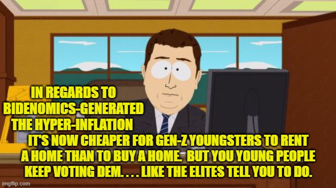 Yep just blindly keep obeying, because that's what intelligent people do, eh? | IN REGARDS TO BIDENOMICS-GENERATED THE HYPER-INFLATION; IT'S NOW CHEAPER FOR GEN-Z YOUNGSTERS TO RENT A HOME THAN TO BUY A HOME.  BUT YOU YOUNG PEOPLE KEEP VOTING DEM. . . . LIKE THE ELITES TELL YOU TO DO. | image tagged in aaaaand its gone | made w/ Imgflip meme maker