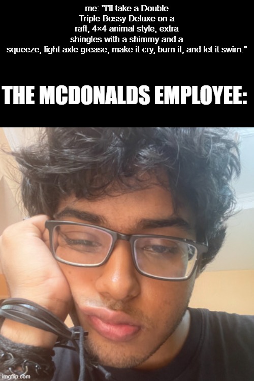 yesh | me: "I'll take a Double Triple Bossy Deluxe on a raft, 4×4 animal style, extra shingles with a shimmy and a squeeze, light axle grease; make it cry, burn it, and let it swim."; THE MCDONALDS EMPLOYEE: | image tagged in memes,funny,gifs,ekansh,mcdonalds,slander | made w/ Imgflip meme maker