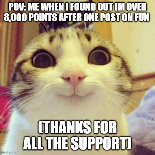 pls get me to smg memer group PLS | POV: ME WHEN I FOUND OUT IM OVER 8,000 POINTS AFTER ONE POST ON FUN; (THANKS FOR ALL THE SUPPORT) | image tagged in memes,smiling cat | made w/ Imgflip meme maker