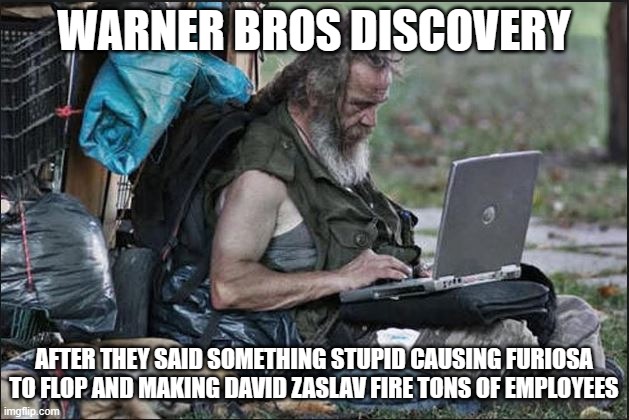 mark my words furiosa will flop causing david zaslav to fire more employees | WARNER BROS DISCOVERY; AFTER THEY SAID SOMETHING STUPID CAUSING FURIOSA TO FLOP AND MAKING DAVID ZASLAV FIRE TONS OF EMPLOYEES | image tagged in hobo,prediction,warner bros discovery,box office bomb | made w/ Imgflip meme maker