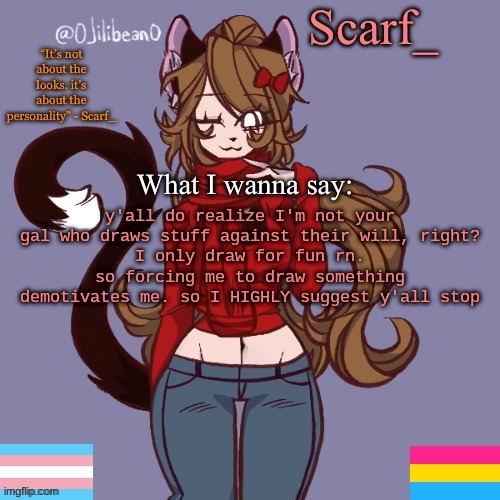 Scarf_ Announcement Template | y'all do realize I'm not your gal who draws stuff against their will, right?
I only draw for fun rn. so forcing me to draw something demotivates me. so I HIGHLY suggest y'all stop | image tagged in scarf_ announcement template | made w/ Imgflip meme maker