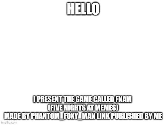 posting the link because the creator did not want to (i will delete this if he does not agree) | HELLO; I PRESENT THE GAME CALLED FNAM 
(FIVE NIGHTS AT MEMES)
MADE BY PHANTOM_FOXY_MAN LINK PUBLISHED BY ME | image tagged in blank white template | made w/ Imgflip meme maker