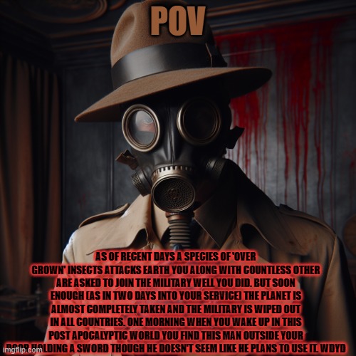 an rp i came up with based off a dream i had last night | POV; AS OF RECENT DAYS A SPECIES OF 'OVER GROWN' INSECTS ATTACKS EARTH YOU ALONG WITH COUNTLESS OTHER ARE ASKED TO JOIN THE MILITARY WELL YOU DID. BUT SOON ENOUGH (AS IN TWO DAYS INTO YOUR SERVICE) THE PLANET IS ALMOST COMPLETELY TAKEN AND THE MILITARY IS WIPED OUT IN ALL COUNTRIES. ONE MORNING WHEN YOU WAKE UP IN THIS POST APOCALYPTIC WORLD YOU FIND THIS MAN OUTSIDE YOUR DOOR HOLDING A SWORD THOUGH HE DOESN'T SEEM LIKE HE PLANS TO USE IT. WDYD | image tagged in sbs oml stfu | made w/ Imgflip meme maker