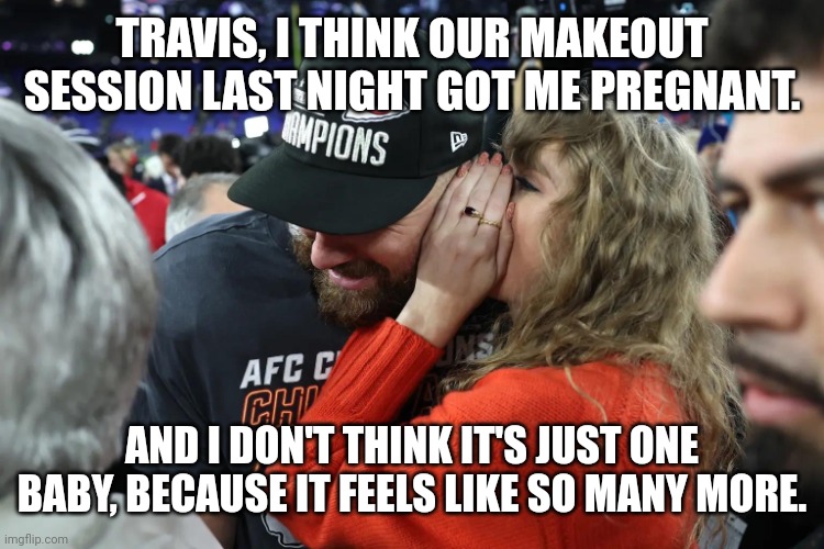 There's probably a hundred in there! | TRAVIS, I THINK OUR MAKEOUT SESSION LAST NIGHT GOT ME PREGNANT. AND I DON'T THINK IT'S JUST ONE BABY, BECAUSE IT FEELS LIKE SO MANY MORE. | image tagged in taylor swift whispering to travis kelce,pregnancy,taylor swift,travis kelce | made w/ Imgflip meme maker