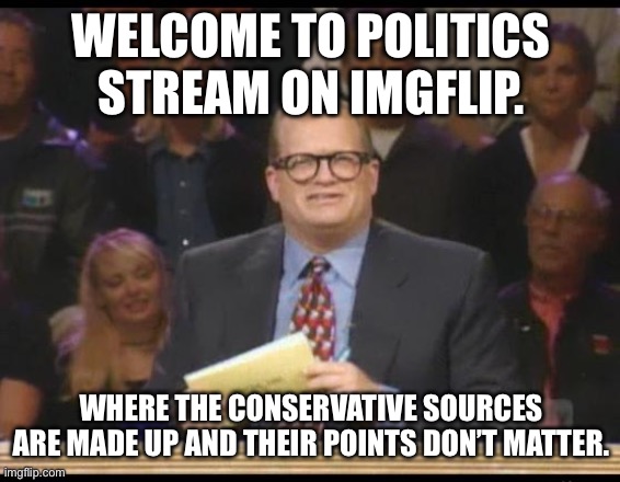 How many imgflip points does it take to win? | WELCOME TO POLITICS STREAM ON IMGFLIP. WHERE THE CONSERVATIVE SOURCES ARE MADE UP AND THEIR POINTS DON’T MATTER. | image tagged in whose line is it anyway,conservatives,fake news,liberals vs conservatives,left is best | made w/ Imgflip meme maker