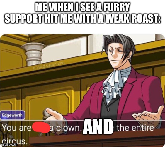 You are not a clown. You are the entire circus. | ME WHEN I SEE A FURRY SUPPORT HIT ME WITH A WEAK ROAST: AND | image tagged in you are not a clown you are the entire circus | made w/ Imgflip meme maker