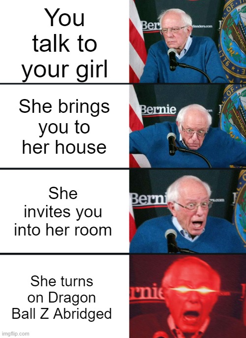 Bernie Sanders reaction (nuked) | You talk to your girl; She brings you to her house; She invites you into her room; She turns on Dragon Ball Z Abridged | image tagged in bernie sanders reaction nuked,dragon ball z | made w/ Imgflip meme maker