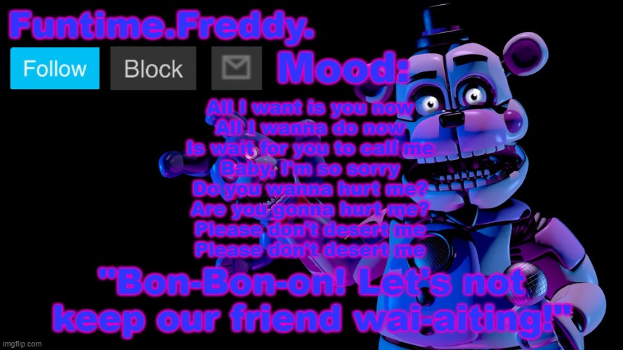Funtime Freddy announcement | All I want is you now
All I wanna do now
Is wait for you to call me
Baby, I'm so sorry
Do you wanna hurt me?
Are you gonna hurt me?
Please don't desert me
Please don't desert me | image tagged in funtime freddy announcement | made w/ Imgflip meme maker