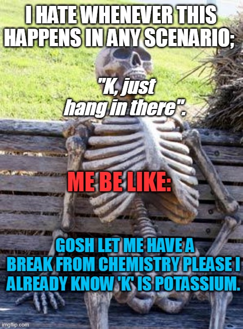 Waiting Skeleton Meme | I HATE WHENEVER THIS HAPPENS IN ANY SCENARIO;; "K, just hang in there". ME BE LIKE:; GOSH LET ME HAVE A BREAK FROM CHEMISTRY PLEASE I ALREADY KNOW 'K' IS POTASSIUM. | image tagged in memes,waiting skeleton | made w/ Imgflip meme maker