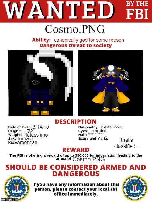 shit I'm on the watch list they found me >:( | Cosmo.PNG; canonically god for some reason; MERICA RAAAH; 3/14/10; digital; 5'2"; black + white; fatass imo; female; that's classified... american; Cosmo.PNG | image tagged in fbi wanted posted free to use | made w/ Imgflip meme maker