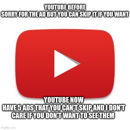 now vs before | YOUTUBE BEFORE
SORRY FOR THE AD BUT YOU CAN SKIP IT IF YOU WANT; YOUTUBE NOW
HAVE 5 ADS THAT YOU CAN'T SKIP AND I DON'T CARE IF YOU DON'T WANT TO SEE THEM | image tagged in youtube | made w/ Imgflip meme maker