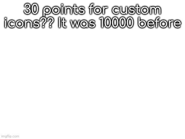 30 points for custom icons?? It was 10000 before | made w/ Imgflip meme maker