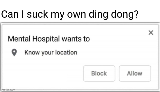 Mental Hospital wants to know your location | Can I suck my own ding dong? | image tagged in mental hospital wants to know your location | made w/ Imgflip meme maker