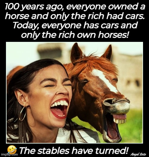 owning horses vs owning cars | 100 years ago, everyone owned a
horse and only the rich had cars.
Today, everyone has cars and
only the rich own horses! The stables have turned! Angel Soto | image tagged in horse face aoc,aoc,cars,horses,rich | made w/ Imgflip meme maker