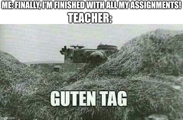 not another one... | TEACHER:; ME: FINALLY, I'M FINISHED WITH ALL MY ASSIGNMENTS! | image tagged in german guten tag tiger,school,teacher,tank,homework | made w/ Imgflip meme maker