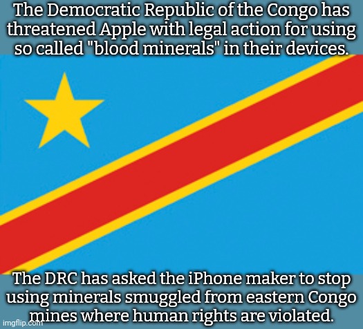 The country has a disadvantage against the powerful company. | The Democratic Republic of the Congo has
threatened Apple with legal action for using
so called "blood minerals" in their devices. The DRC has asked the iPhone maker to stop
using minerals smuggled from eastern Congo
mines where human rights are violated. | image tagged in flag of d r congo,corporate greed,colonialism,human rights,because capitalism | made w/ Imgflip meme maker