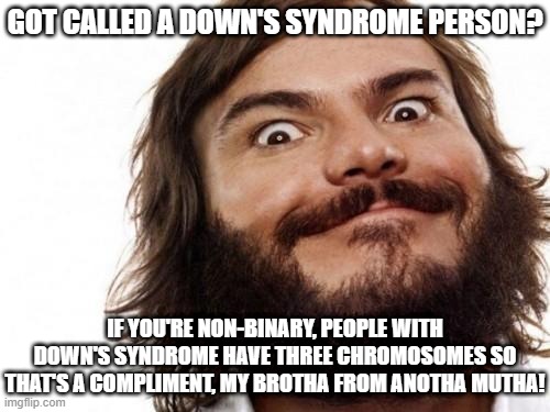 Getting Called Down's Syndrome is a Compliment | GOT CALLED A DOWN'S SYNDROME PERSON? IF YOU'RE NON-BINARY, PEOPLE WITH DOWN'S SYNDROME HAVE THREE CHROMOSOMES SO THAT'S A COMPLIMENT, MY BROTHA FROM ANOTHA MUTHA! | image tagged in jack black meme nailed it,liberal logic,good times | made w/ Imgflip meme maker
