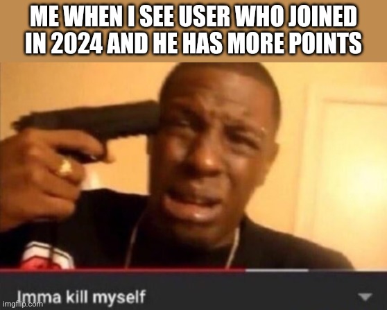 Imma kill myself | ME WHEN I SEE USER WHO JOINED IN 2024 AND HE HAS MORE POINTS | image tagged in imma kill myself | made w/ Imgflip meme maker