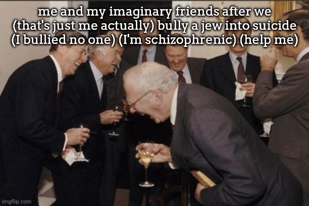 Laughing Men In Suits | me and my imaginary friends after we (that's just me actually) bully a jew into suicide (I bullied no one) (I'm schizophrenic) (help me) | image tagged in memes,laughing men in suits | made w/ Imgflip meme maker