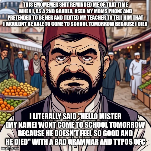 ai richard | THIS EMOMEMER SHIT REMINDED ME OF THAT TIME WHEN I, AS A 2ND GRADER, USED MY MOMS PHONE AND PRETENDED TO BE HER AND TEXTED MY TEACHER TO TELL HIM THAT I WOULDNT BE ABLE TO COME TO SCHOOL TOMORROW BECAUSE I DIED; I LITERALLY SAID "HELLO MISTER [MY NAME] WONT COME TO SCHOOL TOMORROW BECAUSE HE DOESN'T FEEL SO GOOD AND HE DIED" WITH A BAD GRAMMAR AND TYPOS OFC | image tagged in ai richard | made w/ Imgflip meme maker