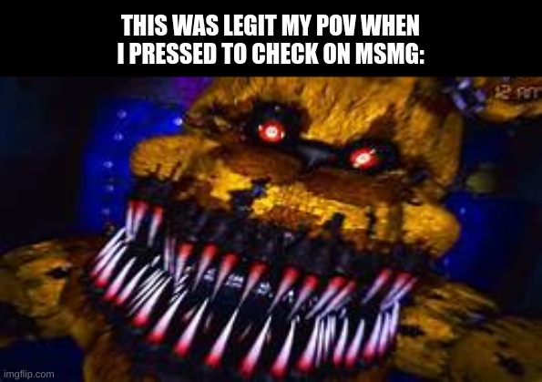 Five Nights at Freddy's Jumpscare | THIS WAS LEGIT MY POV WHEN I PRESSED TO CHECK ON MSMG: | image tagged in five nights at freddy's jumpscare | made w/ Imgflip meme maker