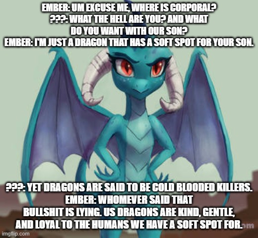 ember's love story s1 ep3 ember comes face to face with corporal's parents | EMBER: UM EXCUSE ME, WHERE IS CORPORAL?
???: WHAT THE HELL ARE YOU? AND WHAT DO YOU WANT WITH OUR SON?
EMBER: I'M JUST A DRAGON THAT HAS A SOFT SPOT FOR YOUR SON. ???: YET DRAGONS ARE SAID TO BE COLD BLOODED KILLERS.
EMBER: WHOMEVER SAID THAT BULLSHIT IS LYING. US DRAGONS ARE KIND, GENTLE, AND LOYAL TO THE HUMANS WE HAVE A SOFT SPOT FOR. | image tagged in mlp | made w/ Imgflip meme maker