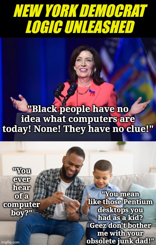 So where are the protests against this mental rectum NY Gov Kathy Hochul? Oh wait, she is a liberal. | NEW YORK DEMOCRAT LOGIC UNLEASHED; "Black people have no idea what computers are today! None! They have no clue!"; "You ever hear of a computer boy?"; "You mean like those Pentium desktops you had as a kid? Geez don't bother me with your obsolete junk dad!" | image tagged in liberals,liberal hypocrisy,new york,stupid people,passive aggressive racism,hatred | made w/ Imgflip meme maker