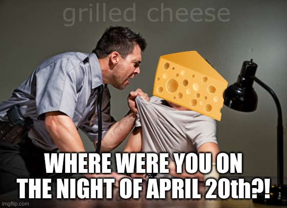 grilled cheese | grilled cheese; WHERE WERE YOU ON THE NIGHT OF APRIL 20th?! | image tagged in interrogation,meme | made w/ Imgflip meme maker