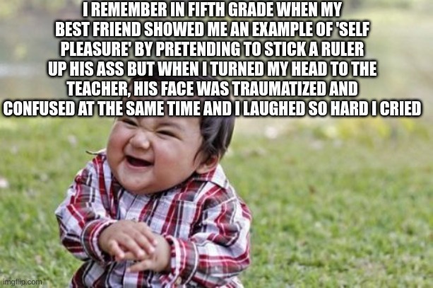 WoMp WoMp | I REMEMBER IN FIFTH GRADE WHEN MY BEST FRIEND SHOWED ME AN EXAMPLE OF 'SELF PLEASURE' BY PRETENDING TO STICK A RULER UP HIS ASS BUT WHEN I TURNED MY HEAD TO THE TEACHER, HIS FACE WAS TRAUMATIZED AND CONFUSED AT THE SAME TIME AND I LAUGHED SO HARD I CRIED | image tagged in memes,evil toddler | made w/ Imgflip meme maker