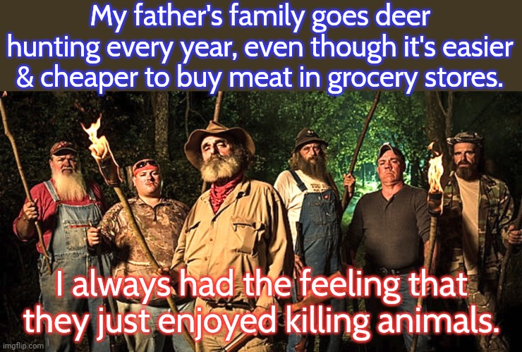 They killed more than deer on these trips. | My father's family goes deer hunting every year, even though it's easier & cheaper to buy meat in grocery stores. I always had the feeling that they just enjoyed killing animals. | image tagged in mountain men hillbilly redneck hunting,guns,sadism,death,pointless | made w/ Imgflip meme maker
