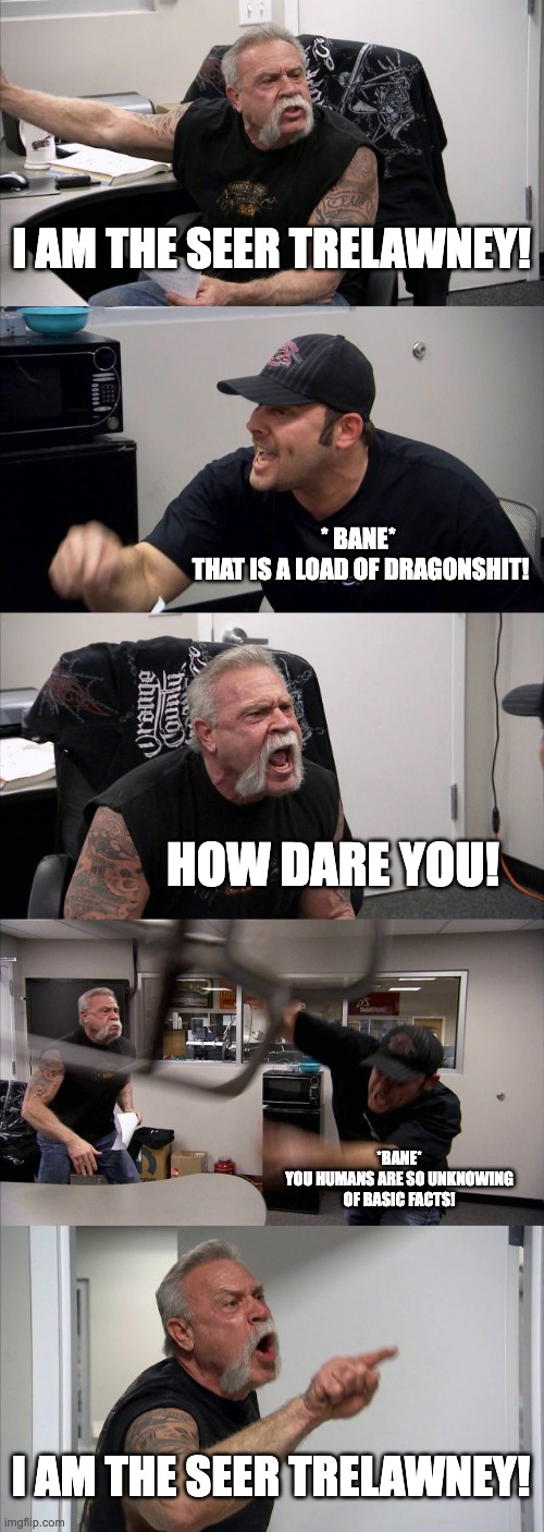 American Chopper Argument | I AM THE SEER TRELAWNEY! * BANE* 
THAT IS A LOAD OF DRAGONSHIT! HOW DARE YOU! *BANE*
YOU HUMANS ARE SO UNKNOWING OF BASIC FACTS! I AM THE SEER TRELAWNEY! | image tagged in memes,american chopper argument | made w/ Imgflip meme maker