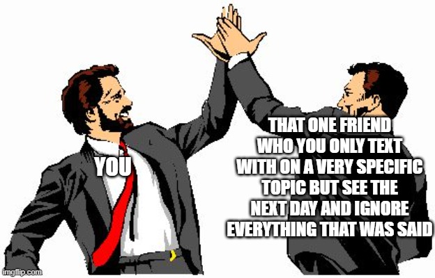 high five office bros | THAT ONE FRIEND WHO YOU ONLY TEXT WITH ON A VERY SPECIFIC TOPIC BUT SEE THE NEXT DAY AND IGNORE EVERYTHING THAT WAS SAID; YOU | image tagged in high five office bros | made w/ Imgflip meme maker