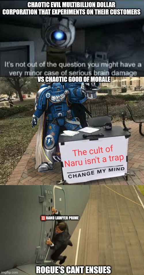 CHAOTIC EVIL MULTIBILLION DOLLAR CORPORATION THAT EXPERIMENTS ON THEIR CUSTOMERS; VS CHAOTIC GOOD OF MORALE; The cult of Naru isn't a trap; 🅱️RAND LAWYER PRIME; ROGUE'S CANT ENSUES | image tagged in wheatley serious braindamage,change my mind 40k,tom cruise on plane | made w/ Imgflip meme maker