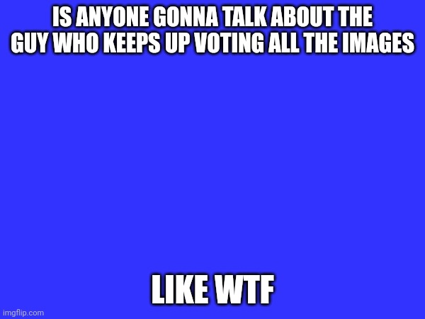 IS ANYONE GONNA TALK ABOUT THE GUY WHO KEEPS UP VOTING ALL THE IMAGES; LIKE WTF | made w/ Imgflip meme maker